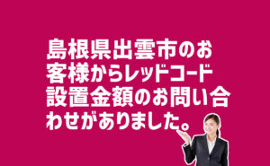 レッドコード設置金額の問合せ　島根県出雲市のお客様から