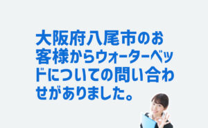 ウォーターベッドについての問合せ　大阪府八尾市のお客様から