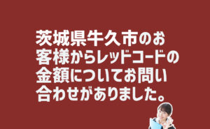 レッドコードの金額についての問い合わせ　茨城県牛久市のお客様から