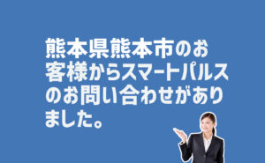 スマートパルスのお問い合わせ　熊本県熊本市のお客様から