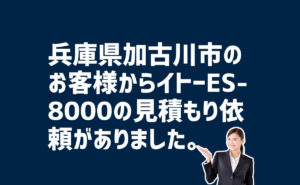 ES-8000の見積もり依頼　兵庫県加古川市のお客様から